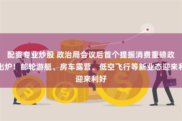 配资专业炒股 政治局会议后首个提振消费重磅政策出炉！邮轮游艇、房车露营、低空飞行等新业态迎来利好