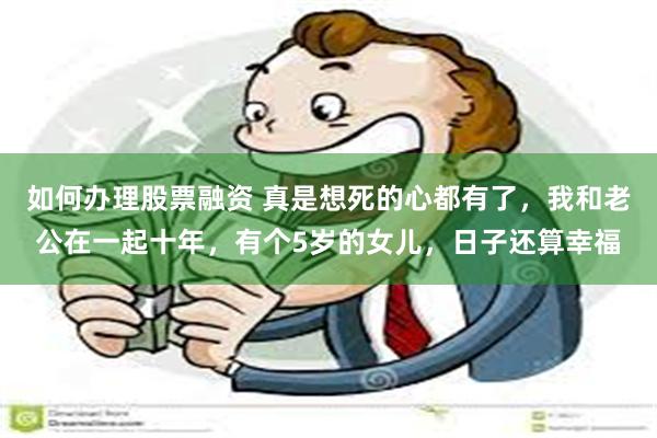 如何办理股票融资 真是想死的心都有了，我和老公在一起十年，有个5岁的女儿，日子还算幸福