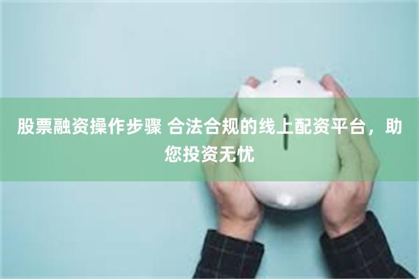 股票融资操作步骤 合法合规的线上配资平台，助您投资无忧