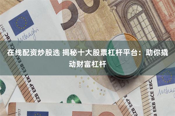 在线配资炒股选 揭秘十大股票杠杆平台：助你撬动财富杠杆