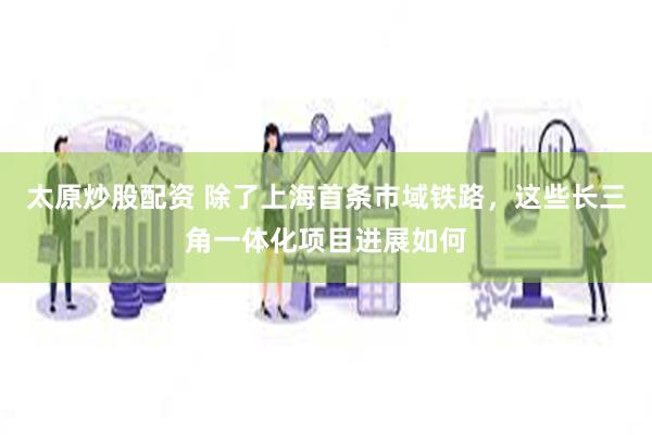 太原炒股配资 除了上海首条市域铁路，这些长三角一体化项目进展如何