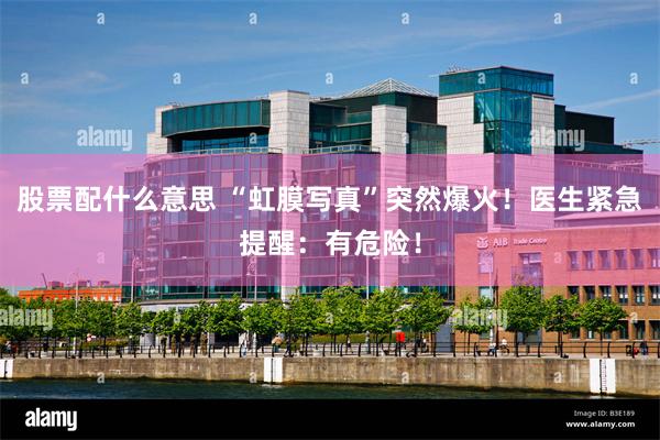 股票配什么意思 “虹膜写真”突然爆火！医生紧急提醒：有危险！