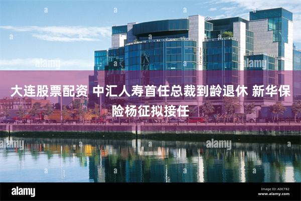 大连股票配资 中汇人寿首任总裁到龄退休 新华保险杨征拟接任