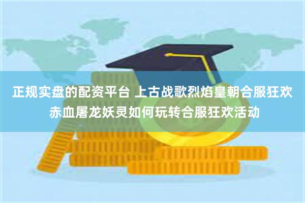 正规实盘的配资平台 上古战歌烈焰皇朝合服狂欢 赤血屠龙妖灵如何玩转合服狂欢活动