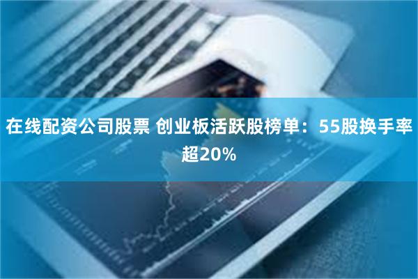 在线配资公司股票 创业板活跃股榜单：55股换手率超20%