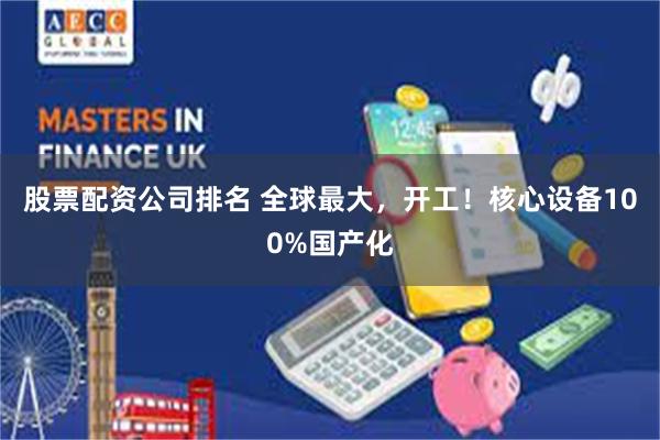 股票配资公司排名 全球最大，开工！核心设备100%国产化