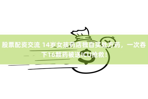 股票配资交流 14岁女孩药店独自买处方药，一次吞下16颗药被送ICU抢救！