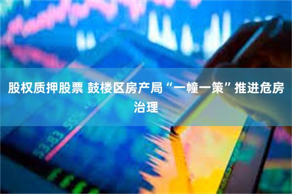 股权质押股票 鼓楼区房产局“一幢一策”推进危房治理