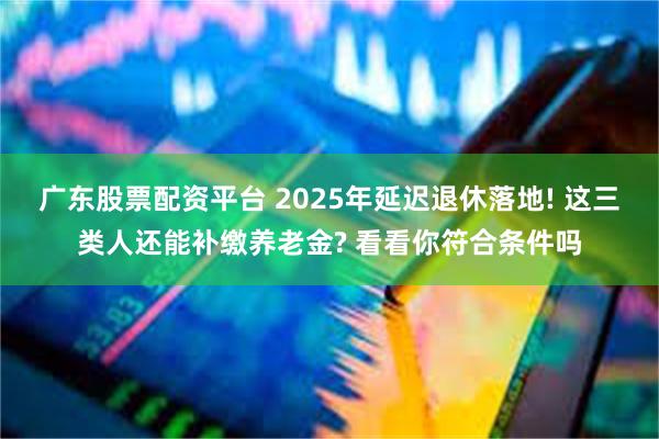 广东股票配资平台 2025年延迟退休落地! 这三类人还能补缴养老金? 看看你符合条件吗