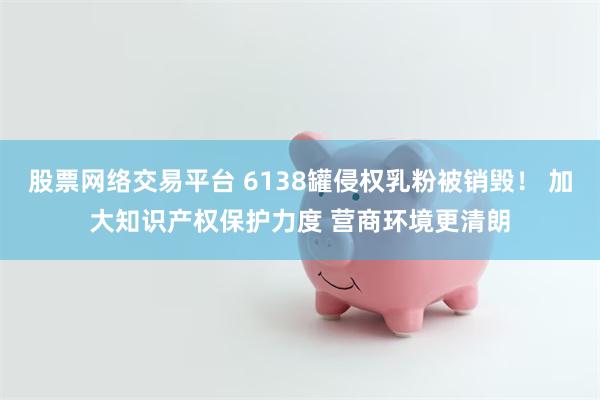 股票网络交易平台 6138罐侵权乳粉被销毁！ 加大知识产权保护力度 营商环境更清朗