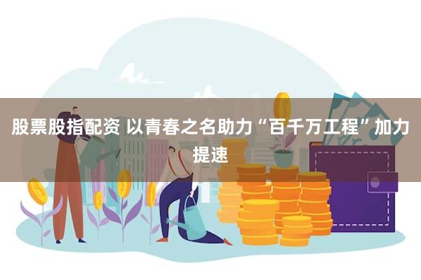 股票股指配资 以青春之名助力“百千万工程”加力提速