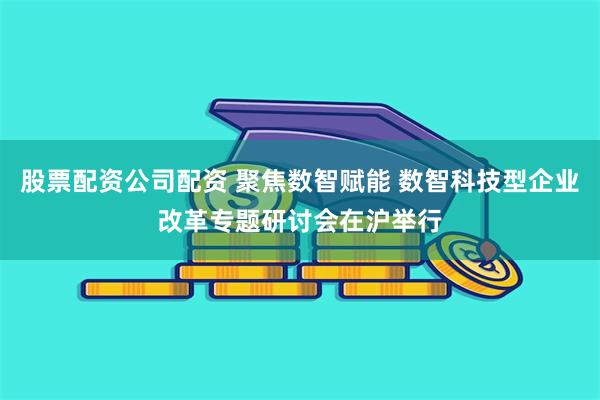 股票配资公司配资 聚焦数智赋能 数智科技型企业改革专题研讨会在沪举行