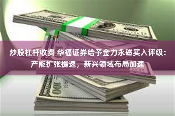 炒股杠杆收费 华福证券给予金力永磁买入评级：产能扩张提速，新兴领域布局加速