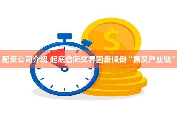配资公司介绍 起底省际交界固废倾倒“黑灰产业链”