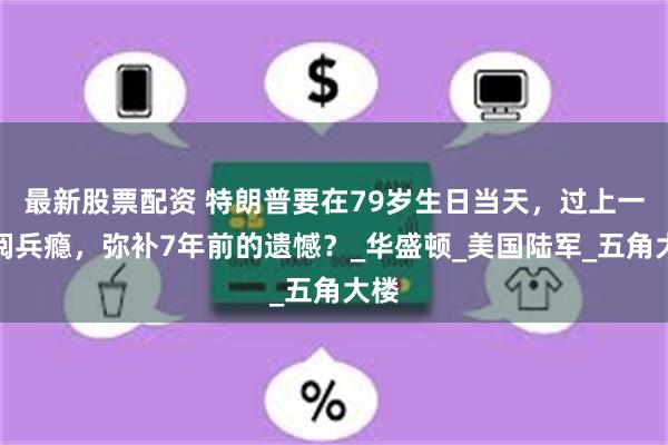 最新股票配资 特朗普要在79岁生日当天，过上一把阅兵瘾，弥补7年前的遗憾？_华盛顿_美国陆军_五角大楼