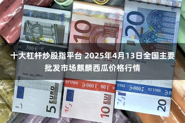 十大杠杆炒股指平台 2025年4月13日全国主要批发市场麒麟西瓜价格行情