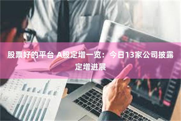 股票好的平台 A股定增一览：今日13家公司披露定增进展