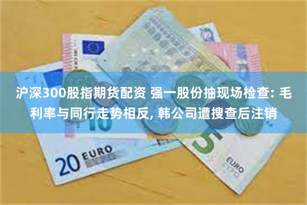 沪深300股指期货配资 强一股份抽现场检查: 毛利率与同行走势相反, 韩公司遭搜查后注销