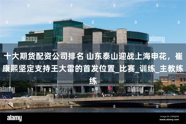 十大期货配资公司排名 山东泰山迎战上海申花，崔康熙坚定支持王大雷的首发位置_比赛_训练_主教练