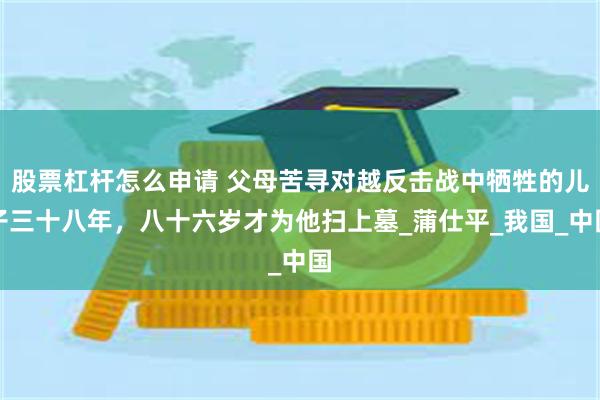 股票杠杆怎么申请 父母苦寻对越反击战中牺牲的儿子三十八年，八十六岁才为他扫上墓_蒲仕平_我国_中国