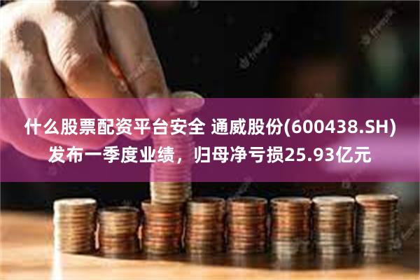 什么股票配资平台安全 通威股份(600438.SH)发布一季度业绩，归母净亏损25.93亿元