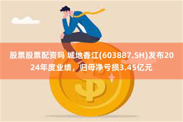 股票股票配资吗 城地香江(603887.SH)发布2024年度业绩，归母净亏损3.45亿元