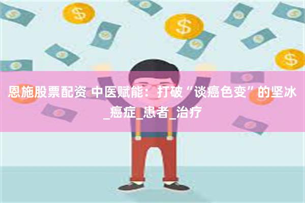 恩施股票配资 中医赋能：打破“谈癌色变”的坚冰_癌症_患者_治疗