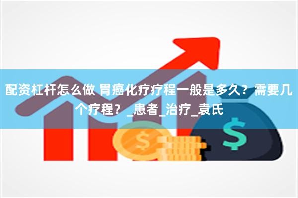 配资杠杆怎么做 胃癌化疗疗程一般是多久？需要几个疗程？_患者_治疗_袁氏