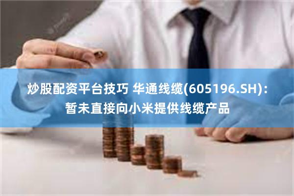 炒股配资平台技巧 华通线缆(605196.SH)：暂未直接向小米提供线缆产品