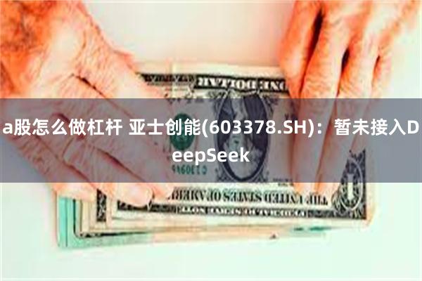 a股怎么做杠杆 亚士创能(603378.SH)：暂未接入DeepSeek
