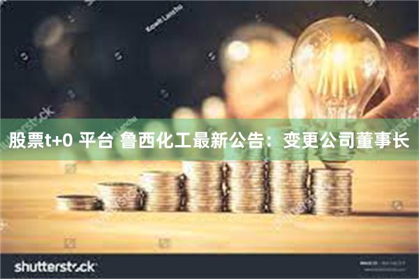股票t+0 平台 鲁西化工最新公告：变更公司董事长