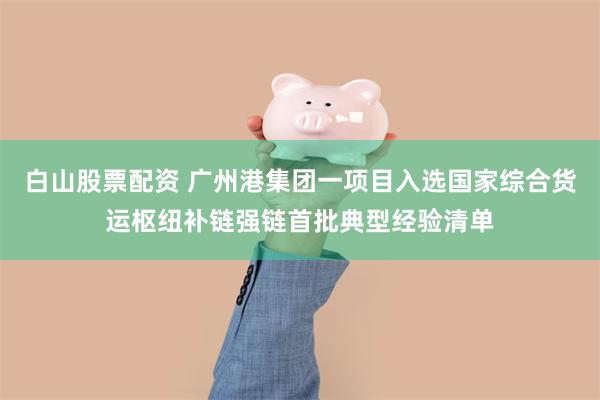 白山股票配资 广州港集团一项目入选国家综合货运枢纽补链强链首批典型经验清单