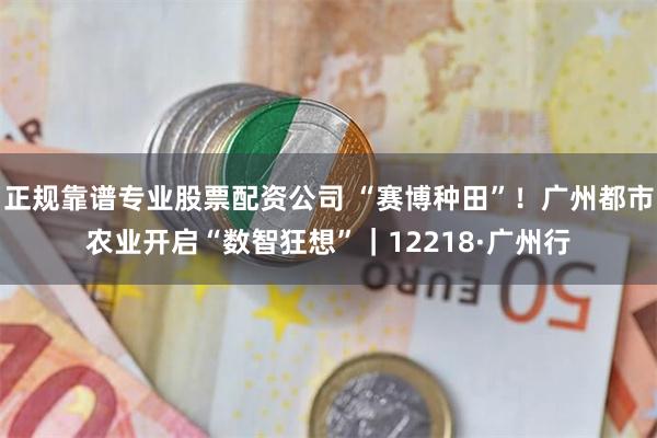 正规靠谱专业股票配资公司 “赛博种田”！广州都市农业开启“数智狂想”｜12218·广州行