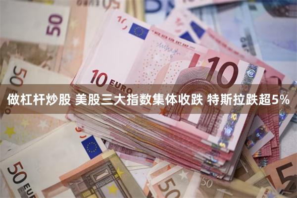 做杠杆炒股 美股三大指数集体收跌 特斯拉跌超5%