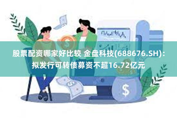 股票配资哪家好比较 金盘科技(688676.SH)：拟发行可转债募资不超16.72亿元