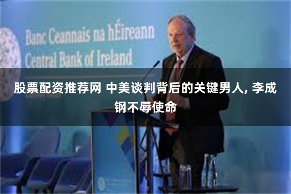 股票配资推荐网 中美谈判背后的关键男人, 李成钢不辱使命