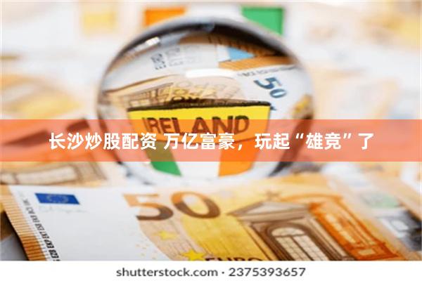 长沙炒股配资 万亿富豪，玩起“雄竞”了
