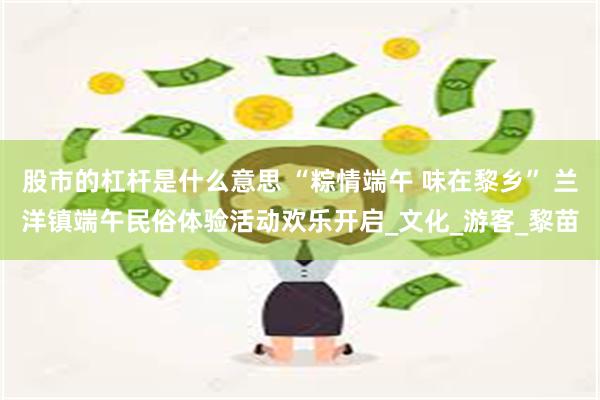 股市的杠杆是什么意思 “粽情端午 味在黎乡” 兰洋镇端午民俗体验活动欢乐开启_文化_游客_黎苗