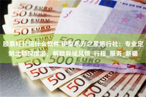 股票杠杆用什么软件 伊犁东方之星旅行社：专业定制北疆深度游，解锁异域风情_行程_服务_新疆