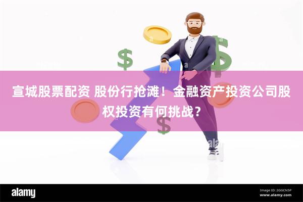 宣城股票配资 股份行抢滩！金融资产投资公司股权投资有何挑战？