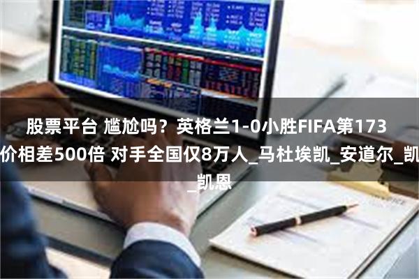 股票平台 尴尬吗？英格兰1-0小胜FIFA第173 身价相差500倍 对手全国仅8万人_马杜埃凯_安道尔_凯恩