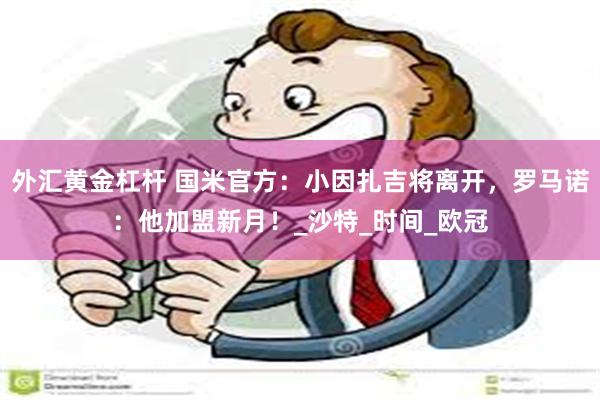 外汇黄金杠杆 国米官方：小因扎吉将离开，罗马诺：他加盟新月！_沙特_时间_欧冠