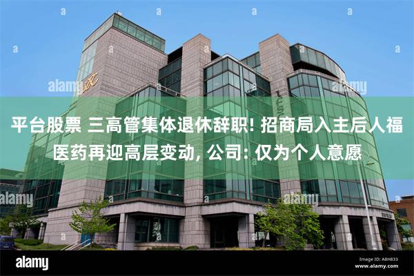 平台股票 三高管集体退休辞职! 招商局入主后人福医药再迎高层变动, 公司: 仅为个人意愿