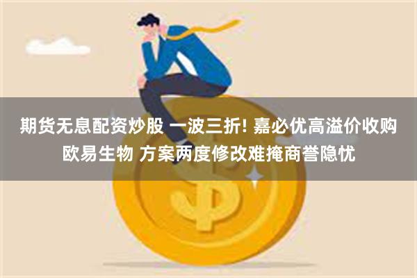 期货无息配资炒股 一波三折! 嘉必优高溢价收购欧易生物 方案两度修改难掩商誉隐忧